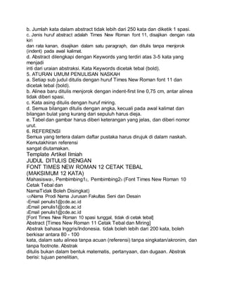 b. Jumlah kata dalam abstract tidak lebih dari 250 kata dan diketik 1 spasi.
c. Jenis huruf abstract adalah Times New Roman font 11, disajikan dengan rata
kiri
dan rata kanan, disajikan dalam satu paragraph, dan ditulis tanpa menjorok
(indent) pada awal kalimat.
d. Abstract dilengkapi dengan Keywords yang terdiri atas 3-5 kata yang
menjadi
inti dari uraian abstraksi. Kata Keywords dicetak tebal (bold).
5. ATURAN UMUM PENULISAN NASKAH
a. Setiap sub judul ditulis dengan huruf Times New Roman font 11 dan
dicetak tebal (bold).
b. Alinea baru ditulis menjorok dengan indent-first line 0,75 cm, antar alinea
tidak diberi spasi.
c. Kata asing ditulis dengan huruf miring.
d. Semua bilangan ditulis dengan angka, kecuali pada awal kalimat dan
bilangan bulat yang kurang dari sepuluh harus dieja.
e. Tabel dan gambar harus diberi keterangan yang jelas, dan diberi nomor
urut.
6. REFERENSI
Semua yang tertera dalam daftar pustaka harus dirujuk di dalam naskah.
Kemutakhiran referensi
sangat diutamakan.
Template Artikel Ilmiah
JUDUL DITULIS DENGAN
FONT TIMES NEW ROMAN 12 CETAK TEBAL
(MAKSIMUM 12 KATA)
Mahasiswa1, Pembimbing12, Pembimbing23 (Font Times New Roman 10
Cetak Tebal dan
NamaTidak Boleh Disingkat)
123Nama Prodi Nama Jurusan Fakultas Seni dan Desain
1Email penulis1@cde.ac.id
2Email penulis1@cde.ac.id
3Email penulis1@cde.ac.id
[Font Times New Roman 10 spasi tunggal, tidak di cetak tebal]
Abstract [Times New Roman 11 Cetak Tebal dan Miring]
Abstrak bahasa Inggris/Indonesia. tidak boleh lebih dari 200 kata, boleh
berkisar antara 80 - 100
kata, dalam satu alinea tanpa acuan (referensi) tanpa singkatan/akronim, dan
tanpa footnote. Abstrak
ditulis bukan dalam bentuk matematis, pertanyaan, dan dugaan. Abstrak
berisi: tujuan penelitian,
 