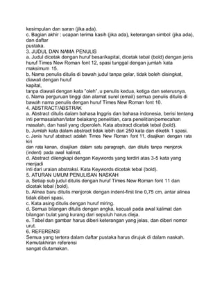 kesimpulan dan saran (jika ada).
c. Bagian akhir : ucapan terima kasih (jika ada), keterangan simbol (jika ada),
dan daftar
pustaka.
3. JUDUL DAN NAMA PENULIS
a. Judul dicetak dengan huruf besar/kapital, dicetak tebal (bold) dengan jenis
huruf Times New Roman font 12, spasi tunggal dengan jumlah kata
maksimum 15.
b. Nama penulis ditulis di bawah judul tanpa gelar, tidak boleh disingkat,
diawali dengan huruf
kapital,
tanpa diawali dengan kata ”oleh”, u penulis kedua, ketiga dan seterusnya.
c. Nama perguruan tinggi dan alamat surel (email) semua penulis ditulis di
bawah nama penulis dengan huruf Times New Roman font 10.
4. ABSTRACT/ABSTRAK
a. Abstract ditulis dalam bahasa Inggris dan bahasa indonesia, berisi tentang
inti permasalahan/latar belakang penelitian, cara penelitian/pemecahan
masalah, dan hasil yang diperoleh. Kata abstract dicetak tebal (bold).
b. Jumlah kata dalam abstract tidak lebih dari 250 kata dan diketik 1 spasi.
c. Jenis huruf abstract adalah Times New Roman font 11, disajikan dengan rata
kiri
dan rata kanan, disajikan dalam satu paragraph, dan ditulis tanpa menjorok
(indent) pada awal kalimat.
d. Abstract dilengkapi dengan Keywords yang terdiri atas 3-5 kata yang
menjadi
inti dari uraian abstraksi. Kata Keywords dicetak tebal (bold).
5. ATURAN UMUM PENULISAN NASKAH
a. Setiap sub judul ditulis dengan huruf Times New Roman font 11 dan
dicetak tebal (bold).
b. Alinea baru ditulis menjorok dengan indent-first line 0,75 cm, antar alinea
tidak diberi spasi.
c. Kata asing ditulis dengan huruf miring.
d. Semua bilangan ditulis dengan angka, kecuali pada awal kalimat dan
bilangan bulat yang kurang dari sepuluh harus dieja.
e. Tabel dan gambar harus diberi keterangan yang jelas, dan diberi nomor
urut.
6. REFERENSI
Semua yang tertera dalam daftar pustaka harus dirujuk di dalam naskah.
Kemutakhiran referensi
sangat diutamakan.
 