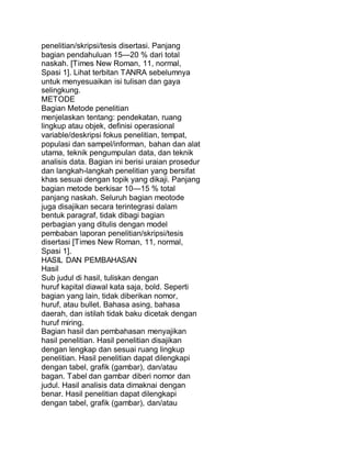 penelitian/skripsi/tesis disertasi. Panjang
bagian pendahuluan 15—20 % dari total
naskah. [Times New Roman, 11, normal,
Spasi 1]. Lihat terbitan TANRA sebelumnya
untuk menyesuaikan isi tulisan dan gaya
selingkung.
METODE
Bagian Metode penelitian
menjelaskan tentang: pendekatan, ruang
lingkup atau objek, definisi operasional
variable/deskripsi fokus penelitian, tempat,
populasi dan sampel/informan, bahan dan alat
utama, teknik pengumpulan data, dan teknik
analisis data. Bagian ini berisi uraian prosedur
dan langkah-langkah penelitian yang bersifat
khas sesuai dengan topik yang dikaji. Panjang
bagian metode berkisar 10—15 % total
panjang naskah. Seluruh bagian meotode
juga disajikan secara terintegrasi dalam
bentuk paragraf, tidak dibagi bagian
perbagian yang ditulis dengan model
pembaban laporan penelitian/skripsi/tesis
disertasi [Times New Roman, 11, normal,
Spasi 1].
HASIL DAN PEMBAHASAN
Hasil
Sub judul di hasil, tuliskan dengan
huruf kapital diawal kata saja, bold. Seperti
bagian yang lain, tidak diberikan nomor,
huruf, atau bullet. Bahasa asing, bahasa
daerah, dan istilah tidak baku dicetak dengan
huruf miring.
Bagian hasil dan pembahasan menyajikan
hasil penelitian. Hasil penelitian disajikan
dengan lengkap dan sesuai ruang lingkup
penelitian. Hasil penelitian dapat dilengkapi
dengan tabel, grafik (gambar), dan/atau
bagan. Tabel dan gambar diberi nomor dan
judul. Hasil analisis data dimaknai dengan
benar. Hasil penelitian dapat dilengkapi
dengan tabel, grafik (gambar), dan/atau
 