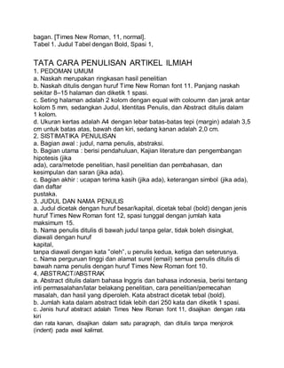 bagan. [Times New Roman, 11, normal].
Tabel 1. Judul Tabel dengan Bold, Spasi 1,
TATA CARA PENULISAN ARTIKEL ILMIAH
1. PEDOMAN UMUM
a. Naskah merupakan ringkasan hasil penelitian
b. Naskah ditulis dengan huruf Time New Roman font 11. Panjang naskah
sekitar 8–15 halaman dan diketik 1 spasi.
c. Seting halaman adalah 2 kolom dengan equal with coloumn dan jarak antar
kolom 5 mm, sedangkan Judul, Identitas Penulis, dan Abstract ditulis dalam
1 kolom.
d. Ukuran kertas adalah A4 dengan lebar batas-batas tepi (margin) adalah 3,5
cm untuk batas atas, bawah dan kiri, sedang kanan adalah 2,0 cm.
2. SISTIMATIKA PENULISAN
a. Bagian awal : judul, nama penulis, abstraksi.
b. Bagian utama : berisi pendahuluan, Kajian literature dan pengembangan
hipotesis (jika
ada), cara/metode penelitian, hasil penelitian dan pembahasan, dan
kesimpulan dan saran (jika ada).
c. Bagian akhir : ucapan terima kasih (jika ada), keterangan simbol (jika ada),
dan daftar
pustaka.
3. JUDUL DAN NAMA PENULIS
a. Judul dicetak dengan huruf besar/kapital, dicetak tebal (bold) dengan jenis
huruf Times New Roman font 12, spasi tunggal dengan jumlah kata
maksimum 15.
b. Nama penulis ditulis di bawah judul tanpa gelar, tidak boleh disingkat,
diawali dengan huruf
kapital,
tanpa diawali dengan kata ”oleh”, u penulis kedua, ketiga dan seterusnya.
c. Nama perguruan tinggi dan alamat surel (email) semua penulis ditulis di
bawah nama penulis dengan huruf Times New Roman font 10.
4. ABSTRACT/ABSTRAK
a. Abstract ditulis dalam bahasa Inggris dan bahasa indonesia, berisi tentang
inti permasalahan/latar belakang penelitian, cara penelitian/pemecahan
masalah, dan hasil yang diperoleh. Kata abstract dicetak tebal (bold).
b. Jumlah kata dalam abstract tidak lebih dari 250 kata dan diketik 1 spasi.
c. Jenis huruf abstract adalah Times New Roman font 11, disajikan dengan rata
kiri
dan rata kanan, disajikan dalam satu paragraph, dan ditulis tanpa menjorok
(indent) pada awal kalimat.
 