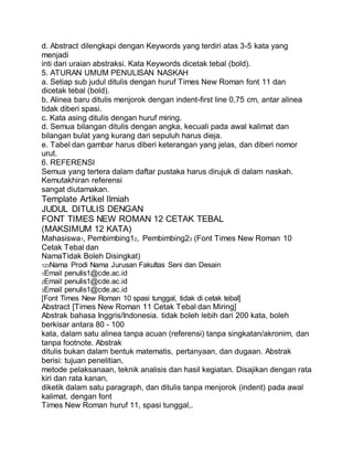 d. Abstract dilengkapi dengan Keywords yang terdiri atas 3-5 kata yang
menjadi
inti dari uraian abstraksi. Kata Keywords dicetak tebal (bold).
5. ATURAN UMUM PENULISAN NASKAH
a. Setiap sub judul ditulis dengan huruf Times New Roman font 11 dan
dicetak tebal (bold).
b. Alinea baru ditulis menjorok dengan indent-first line 0,75 cm, antar alinea
tidak diberi spasi.
c. Kata asing ditulis dengan huruf miring.
d. Semua bilangan ditulis dengan angka, kecuali pada awal kalimat dan
bilangan bulat yang kurang dari sepuluh harus dieja.
e. Tabel dan gambar harus diberi keterangan yang jelas, dan diberi nomor
urut.
6. REFERENSI
Semua yang tertera dalam daftar pustaka harus dirujuk di dalam naskah.
Kemutakhiran referensi
sangat diutamakan.
Template Artikel Ilmiah
JUDUL DITULIS DENGAN
FONT TIMES NEW ROMAN 12 CETAK TEBAL
(MAKSIMUM 12 KATA)
Mahasiswa1, Pembimbing12, Pembimbing23 (Font Times New Roman 10
Cetak Tebal dan
NamaTidak Boleh Disingkat)
123Nama Prodi Nama Jurusan Fakultas Seni dan Desain
1Email penulis1@cde.ac.id
2Email penulis1@cde.ac.id
3Email penulis1@cde.ac.id
[Font Times New Roman 10 spasi tunggal, tidak di cetak tebal]
Abstract [Times New Roman 11 Cetak Tebal dan Miring]
Abstrak bahasa Inggris/Indonesia. tidak boleh lebih dari 200 kata, boleh
berkisar antara 80 - 100
kata, dalam satu alinea tanpa acuan (referensi) tanpa singkatan/akronim, dan
tanpa footnote. Abstrak
ditulis bukan dalam bentuk matematis, pertanyaan, dan dugaan. Abstrak
berisi: tujuan penelitian,
metode pelaksanaan, teknik analisis dan hasil kegiatan. Disajikan dengan rata
kiri dan rata kanan,
diketik dalam satu paragraph, dan ditulis tanpa menjorok (indent) pada awal
kalimat. dengan font
Times New Roman huruf 11, spasi tunggal,.
 