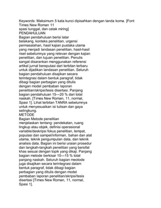 Keywords: Maksimum 5 kata kunci dipisahkan dengan tanda koma. [Font
Times New Roman 11
spasi tunggal, dan cetak miring]
PENDAHULUAN
Bagian pendahuluan berisi latar
belakang, konteks penelitian, urgensi
permasalahan, hasil kajian pustaka utama
yang menjadi landasan penelitian, hasil-hasil
riset sebelumnya yang relevan dengan kajian
penelitian, dan tujuan penelitian. Penulis
sangat disarankan menggunakan referensi
artikel jurnal bereputasi dari terbitan terbaru
untuk dijadikan landasan penelitian. Seluruh
bagian pendahuluan disajikan secara
terintegrasi dalam bentuk paragraf, tidak
dibagi bagian perbagian yang ditulis
dengan model pembaban laporan
penelitian/skripsi/tesis disertasi. Panjang
bagian pendahuluan 15—20 % dari total
naskah. [Times New Roman, 11, normal,
Spasi 1]. Lihat terbitan TANRA sebelumnya
untuk menyesuaikan isi tulisan dan gaya
selingkung.
METODE
Bagian Metode penelitian
menjelaskan tentang: pendekatan, ruang
lingkup atau objek, definisi operasional
variable/deskripsi fokus penelitian, tempat,
populasi dan sampel/informan, bahan dan alat
utama, teknik pengumpulan data, dan teknik
analisis data. Bagian ini berisi uraian prosedur
dan langkah-langkah penelitian yang bersifat
khas sesuai dengan topik yang dikaji. Panjang
bagian metode berkisar 10—15 % total
panjang naskah. Seluruh bagian meotode
juga disajikan secara terintegrasi dalam
bentuk paragraf, tidak dibagi bagian
perbagian yang ditulis dengan model
pembaban laporan penelitian/skripsi/tesis
disertasi [Times New Roman, 11, normal,
Spasi 1].
 