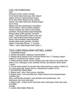 HASIL DAN PEMBAHASAN
Hasil
Sub judul di hasil, tuliskan dengan
huruf kapital diawal kata saja, bold. Seperti
bagian yang lain, tidak diberikan nomor,
huruf, atau bullet. Bahasa asing, bahasa
daerah, dan istilah tidak baku dicetak dengan
huruf miring.
Bagian hasil dan pembahasan menyajikan
hasil penelitian. Hasil penelitian disajikan
dengan lengkap dan sesuai ruang lingkup
penelitian. Hasil penelitian dapat dilengkapi
dengan tabel, grafik (gambar), dan/atau
bagan. Tabel dan gambar diberi nomor dan
judul. Hasil analisis data dimaknai dengan
benar. Hasil penelitian dapat dilengkapi
dengan tabel, grafik (gambar), dan/atau
bagan. [Times New Roman, 11, normal].
Tabel 1. Judul Tabel dengan Bold, Spasi 1,
TATA CARA PENULISAN ARTIKEL ILMIAH
1. PEDOMAN UMUM
a. Naskah merupakan ringkasan hasil penelitian
b. Naskah ditulis dengan huruf Time New Roman font 11. Panjang naskah
sekitar 8–15 halaman dan diketik 1 spasi.
c. Seting halaman adalah 2 kolom dengan equal with coloumn dan jarak antar
kolom 5 mm, sedangkan Judul, Identitas Penulis, dan Abstract ditulis dalam
1 kolom.
d. Ukuran kertas adalah A4 dengan lebar batas-batas tepi (margin) adalah 3,5
cm untuk batas atas, bawah dan kiri, sedang kanan adalah 2,0 cm.
2. SISTIMATIKA PENULISAN
a. Bagian awal : judul, nama penulis, abstraksi.
b. Bagian utama : berisi pendahuluan, Kajian literature dan pengembangan
hipotesis (jika
ada), cara/metode penelitian, hasil penelitian dan pembahasan, dan
kesimpulan dan saran (jika ada).
c. Bagian akhir : ucapan terima kasih (jika ada), keterangan simbol (jika ada),
dan daftar
pustaka.
3. JUDUL DAN NAMA PENULIS
 