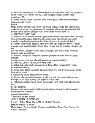 a. Judul dicetak dengan huruf besar/kapital, dicetak tebal (bold) dengan jenis
huruf Times New Roman font 12, spasi tunggal dengan jumlah kata
maksimum 15.
b. Nama penulis ditulis di bawah judul tanpa gelar, tidak boleh disingkat,
diawali dengan huruf
kapital,
tanpa diawali dengan kata ”oleh”, u penulis kedua, ketiga dan seterusnya.
c. Nama perguruan tinggi dan alamat surel (email) semua penulis ditulis di
bawah nama penulis dengan huruf Times New Roman font 10.
4. ABSTRACT/ABSTRAK
a. Abstract ditulis dalam bahasa Inggris dan bahasa indonesia, berisi tentang
inti permasalahan/latar belakang penelitian, cara penelitian/pemecahan
masalah, dan hasil yang diperoleh. Kata abstract dicetak tebal (bold).
b. Jumlah kata dalam abstract tidak lebih dari 250 kata dan diketik 1 spasi.
c. Jenis huruf abstract adalah Times New Roman font 11, disajikan dengan rata
kiri
dan rata kanan, disajikan dalam satu paragraph, dan ditulis tanpa menjorok
(indent) pada awal kalimat.
d. Abstract dilengkapi dengan Keywords yang terdiri atas 3-5 kata yang
menjadi
inti dari uraian abstraksi. Kata Keywords dicetak tebal (bold).
5. ATURAN UMUM PENULISAN NASKAH
a. Setiap sub judul ditulis dengan huruf Times New Roman font 11 dan
dicetak tebal (bold).
b. Alinea baru ditulis menjorok dengan indent-first line 0,75 cm, antar alinea
tidak diberi spasi.
c. Kata asing ditulis dengan huruf miring.
d. Semua bilangan ditulis dengan angka, kecuali pada awal kalimat dan
bilangan bulat yang kurang dari sepuluh harus dieja.
e. Tabel dan gambar harus diberi keterangan yang jelas, dan diberi nomor
urut.
6. REFERENSI
Semua yang tertera dalam daftar pustaka harus dirujuk di dalam naskah.
Kemutakhiran referensi
sangat diutamakan.
Template Artikel Ilmiah
JUDUL DITULIS DENGAN
FONT TIMES NEW ROMAN 12 CETAK TEBAL
(MAKSIMUM 12 KATA)
Mahasiswa1, Pembimbing12, Pembimbing23 (Font Times New Roman 10
Cetak Tebal dan
 