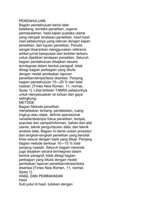 PENDAHULUAN
Bagian pendahuluan berisi latar
belakang, konteks penelitian, urgensi
permasalahan, hasil kajian pustaka utama
yang menjadi landasan penelitian, hasil-hasil
riset sebelumnya yang relevan dengan kajian
penelitian, dan tujuan penelitian. Penulis
sangat disarankan menggunakan referensi
artikel jurnal bereputasi dari terbitan terbaru
untuk dijadikan landasan penelitian. Seluruh
bagian pendahuluan disajikan secara
terintegrasi dalam bentuk paragraf, tidak
dibagi bagian perbagian yang ditulis
dengan model pembaban laporan
penelitian/skripsi/tesis disertasi. Panjang
bagian pendahuluan 15—20 % dari total
naskah. [Times New Roman, 11, normal,
Spasi 1]. Lihat terbitan TANRA sebelumnya
untuk menyesuaikan isi tulisan dan gaya
selingkung.
METODE
Bagian Metode penelitian
menjelaskan tentang: pendekatan, ruang
lingkup atau objek, definisi operasional
variable/deskripsi fokus penelitian, tempat,
populasi dan sampel/informan, bahan dan alat
utama, teknik pengumpulan data, dan teknik
analisis data. Bagian ini berisi uraian prosedur
dan langkah-langkah penelitian yang bersifat
khas sesuai dengan topik yang dikaji. Panjang
bagian metode berkisar 10—15 % total
panjang naskah. Seluruh bagian meotode
juga disajikan secara terintegrasi dalam
bentuk paragraf, tidak dibagi bagian
perbagian yang ditulis dengan model
pembaban laporan penelitian/skripsi/tesis
disertasi [Times New Roman, 11, normal,
Spasi 1].
HASIL DAN PEMBAHASAN
Hasil
Sub judul di hasil, tuliskan dengan
 
