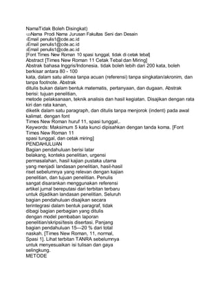 NamaTidak Boleh Disingkat)
123Nama Prodi Nama Jurusan Fakultas Seni dan Desain
1Email penulis1@cde.ac.id
2Email penulis1@cde.ac.id
3Email penulis1@cde.ac.id
[Font Times New Roman 10 spasi tunggal, tidak di cetak tebal]
Abstract [Times New Roman 11 Cetak Tebal dan Miring]
Abstrak bahasa Inggris/Indonesia. tidak boleh lebih dari 200 kata, boleh
berkisar antara 80 - 100
kata, dalam satu alinea tanpa acuan (referensi) tanpa singkatan/akronim, dan
tanpa footnote. Abstrak
ditulis bukan dalam bentuk matematis, pertanyaan, dan dugaan. Abstrak
berisi: tujuan penelitian,
metode pelaksanaan, teknik analisis dan hasil kegiatan. Disajikan dengan rata
kiri dan rata kanan,
diketik dalam satu paragraph, dan ditulis tanpa menjorok (indent) pada awal
kalimat. dengan font
Times New Roman huruf 11, spasi tunggal,.
Keywords: Maksimum 5 kata kunci dipisahkan dengan tanda koma. [Font
Times New Roman 11
spasi tunggal, dan cetak miring]
PENDAHULUAN
Bagian pendahuluan berisi latar
belakang, konteks penelitian, urgensi
permasalahan, hasil kajian pustaka utama
yang menjadi landasan penelitian, hasil-hasil
riset sebelumnya yang relevan dengan kajian
penelitian, dan tujuan penelitian. Penulis
sangat disarankan menggunakan referensi
artikel jurnal bereputasi dari terbitan terbaru
untuk dijadikan landasan penelitian. Seluruh
bagian pendahuluan disajikan secara
terintegrasi dalam bentuk paragraf, tidak
dibagi bagian perbagian yang ditulis
dengan model pembaban laporan
penelitian/skripsi/tesis disertasi. Panjang
bagian pendahuluan 15—20 % dari total
naskah. [Times New Roman, 11, normal,
Spasi 1]. Lihat terbitan TANRA sebelumnya
untuk menyesuaikan isi tulisan dan gaya
selingkung.
METODE
 