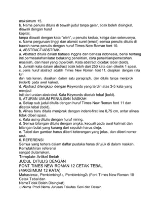 maksimum 15.
b. Nama penulis ditulis di bawah judul tanpa gelar, tidak boleh disingkat,
diawali dengan huruf
kapital,
tanpa diawali dengan kata ”oleh”, u penulis kedua, ketiga dan seterusnya.
c. Nama perguruan tinggi dan alamat surel (email) semua penulis ditulis di
bawah nama penulis dengan huruf Times New Roman font 10.
4. ABSTRACT/ABSTRAK
a. Abstract ditulis dalam bahasa Inggris dan bahasa indonesia, berisi tentang
inti permasalahan/latar belakang penelitian, cara penelitian/pemecahan
masalah, dan hasil yang diperoleh. Kata abstract dicetak tebal (bold).
b. Jumlah kata dalam abstract tidak lebih dari 250 kata dan diketik 1 spasi.
c. Jenis huruf abstract adalah Times New Roman font 11, disajikan dengan rata
kiri
dan rata kanan, disajikan dalam satu paragraph, dan ditulis tanpa menjorok
(indent) pada awal kalimat.
d. Abstract dilengkapi dengan Keywords yang terdiri atas 3-5 kata yang
menjadi
inti dari uraian abstraksi. Kata Keywords dicetak tebal (bold).
5. ATURAN UMUM PENULISAN NASKAH
a. Setiap sub judul ditulis dengan huruf Times New Roman font 11 dan
dicetak tebal (bold).
b. Alinea baru ditulis menjorok dengan indent-first line 0,75 cm, antar alinea
tidak diberi spasi.
c. Kata asing ditulis dengan huruf miring.
d. Semua bilangan ditulis dengan angka, kecuali pada awal kalimat dan
bilangan bulat yang kurang dari sepuluh harus dieja.
e. Tabel dan gambar harus diberi keterangan yang jelas, dan diberi nomor
urut.
6. REFERENSI
Semua yang tertera dalam daftar pustaka harus dirujuk di dalam naskah.
Kemutakhiran referensi
sangat diutamakan.
Template Artikel Ilmiah
JUDUL DITULIS DENGAN
FONT TIMES NEW ROMAN 12 CETAK TEBAL
(MAKSIMUM 12 KATA)
Mahasiswa1, Pembimbing12, Pembimbing23 (Font Times New Roman 10
Cetak Tebal dan
NamaTidak Boleh Disingkat)
123Nama Prodi Nama Jurusan Fakultas Seni dan Desain
 