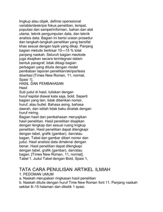 lingkup atau objek, definisi operasional
variable/deskripsi fokus penelitian, tempat,
populasi dan sampel/informan, bahan dan alat
utama, teknik pengumpulan data, dan teknik
analisis data. Bagian ini berisi uraian prosedur
dan langkah-langkah penelitian yang bersifat
khas sesuai dengan topik yang dikaji. Panjang
bagian metode berkisar 10—15 % total
panjang naskah. Seluruh bagian meotode
juga disajikan secara terintegrasi dalam
bentuk paragraf, tidak dibagi bagian
perbagian yang ditulis dengan model
pembaban laporan penelitian/skripsi/tesis
disertasi [Times New Roman, 11, normal,
Spasi 1].
HASIL DAN PEMBAHASAN
Hasil
Sub judul di hasil, tuliskan dengan
huruf kapital diawal kata saja, bold. Seperti
bagian yang lain, tidak diberikan nomor,
huruf, atau bullet. Bahasa asing, bahasa
daerah, dan istilah tidak baku dicetak dengan
huruf miring.
Bagian hasil dan pembahasan menyajikan
hasil penelitian. Hasil penelitian disajikan
dengan lengkap dan sesuai ruang lingkup
penelitian. Hasil penelitian dapat dilengkapi
dengan tabel, grafik (gambar), dan/atau
bagan. Tabel dan gambar diberi nomor dan
judul. Hasil analisis data dimaknai dengan
benar. Hasil penelitian dapat dilengkapi
dengan tabel, grafik (gambar), dan/atau
bagan. [Times New Roman, 11, normal].
Tabel 1. Judul Tabel dengan Bold, Spasi 1,
TATA CARA PENULISAN ARTIKEL ILMIAH
1. PEDOMAN UMUM
a. Naskah merupakan ringkasan hasil penelitian
b. Naskah ditulis dengan huruf Time New Roman font 11. Panjang naskah
sekitar 8–15 halaman dan diketik 1 spasi.
 