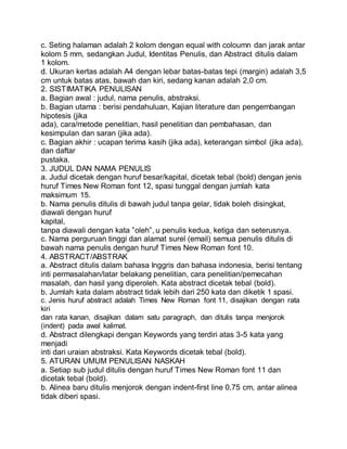 c. Seting halaman adalah 2 kolom dengan equal with coloumn dan jarak antar
kolom 5 mm, sedangkan Judul, Identitas Penulis, dan Abstract ditulis dalam
1 kolom.
d. Ukuran kertas adalah A4 dengan lebar batas-batas tepi (margin) adalah 3,5
cm untuk batas atas, bawah dan kiri, sedang kanan adalah 2,0 cm.
2. SISTIMATIKA PENULISAN
a. Bagian awal : judul, nama penulis, abstraksi.
b. Bagian utama : berisi pendahuluan, Kajian literature dan pengembangan
hipotesis (jika
ada), cara/metode penelitian, hasil penelitian dan pembahasan, dan
kesimpulan dan saran (jika ada).
c. Bagian akhir : ucapan terima kasih (jika ada), keterangan simbol (jika ada),
dan daftar
pustaka.
3. JUDUL DAN NAMA PENULIS
a. Judul dicetak dengan huruf besar/kapital, dicetak tebal (bold) dengan jenis
huruf Times New Roman font 12, spasi tunggal dengan jumlah kata
maksimum 15.
b. Nama penulis ditulis di bawah judul tanpa gelar, tidak boleh disingkat,
diawali dengan huruf
kapital,
tanpa diawali dengan kata ”oleh”, u penulis kedua, ketiga dan seterusnya.
c. Nama perguruan tinggi dan alamat surel (email) semua penulis ditulis di
bawah nama penulis dengan huruf Times New Roman font 10.
4. ABSTRACT/ABSTRAK
a. Abstract ditulis dalam bahasa Inggris dan bahasa indonesia, berisi tentang
inti permasalahan/latar belakang penelitian, cara penelitian/pemecahan
masalah, dan hasil yang diperoleh. Kata abstract dicetak tebal (bold).
b. Jumlah kata dalam abstract tidak lebih dari 250 kata dan diketik 1 spasi.
c. Jenis huruf abstract adalah Times New Roman font 11, disajikan dengan rata
kiri
dan rata kanan, disajikan dalam satu paragraph, dan ditulis tanpa menjorok
(indent) pada awal kalimat.
d. Abstract dilengkapi dengan Keywords yang terdiri atas 3-5 kata yang
menjadi
inti dari uraian abstraksi. Kata Keywords dicetak tebal (bold).
5. ATURAN UMUM PENULISAN NASKAH
a. Setiap sub judul ditulis dengan huruf Times New Roman font 11 dan
dicetak tebal (bold).
b. Alinea baru ditulis menjorok dengan indent-first line 0,75 cm, antar alinea
tidak diberi spasi.
 