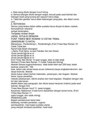 c. Kata asing ditulis dengan huruf miring.
d. Semua bilangan ditulis dengan angka, kecuali pada awal kalimat dan
bilangan bulat yang kurang dari sepuluh harus dieja.
e. Tabel dan gambar harus diberi keterangan yang jelas, dan diberi nomor
urut.
6. REFERENSI
Semua yang tertera dalam daftar pustaka harus dirujuk di dalam naskah.
Kemutakhiran referensi
sangat diutamakan.
Template Artikel Ilmiah
JUDUL DITULIS DENGAN
FONT TIMES NEW ROMAN 12 CETAK TEBAL
(MAKSIMUM 12 KATA)
Mahasiswa1, Pembimbing12, Pembimbing23 (Font Times New Roman 10
Cetak Tebal dan
NamaTidak Boleh Disingkat)
123Nama Prodi Nama Jurusan Fakultas Seni dan Desain
1Email penulis1@cde.ac.id
2Email penulis1@cde.ac.id
3Email penulis1@cde.ac.id
[Font Times New Roman 10 spasi tunggal, tidak di cetak tebal]
Abstract [Times New Roman 11 Cetak Tebal dan Miring]
Abstrak bahasa Inggris/Indonesia. tidak boleh lebih dari 200 kata, boleh
berkisar antara 80 - 100
kata, dalam satu alinea tanpa acuan (referensi) tanpa singkatan/akronim, dan
tanpa footnote. Abstrak
ditulis bukan dalam bentuk matematis, pertanyaan, dan dugaan. Abstrak
berisi: tujuan penelitian,
metode pelaksanaan, teknik analisis dan hasil kegiatan. Disajikan dengan rata
kiri dan rata kanan,
diketik dalam satu paragraph, dan ditulis tanpa menjorok (indent) pada awal
kalimat. dengan font
Times New Roman huruf 11, spasi tunggal,.
Keywords: Maksimum 5 kata kunci dipisahkan dengan tanda koma. [Font
Times New Roman 11
spasi tunggal, dan cetak miring]
PENDAHULUAN
Bagian pendahuluan berisi latar
belakang, konteks penelitian, urgensi
permasalahan, hasil kajian pustaka utama
yang menjadi landasan penelitian, hasil-hasil
 