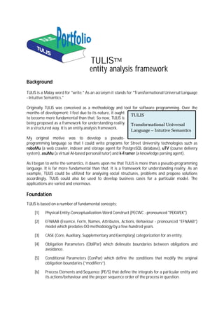 TULISTM
                                    entity analysis framework
Background
TULIS is a Malay word for "write." As an acronym it stands for "Transformational Universal Language
- Intuitive Semantics."

Originally TULIS was conceived as a methodology and tool for software programming. Over the
months of development; I feel due to its nature, it ought
                                                          TULIS
to become more fundamental than that. So now, TULIS is
being proposed as a framework for understanding reality   Transformational Universal
in a structured way. It is an entity analysis framework.
                                                          Language – Intutive Semantics
My original motive was to develop a pseudo-
programming language so that I could write programs for Street University technologies such as
roboMu (a web crawler, indexer and storage agent for PostgreSQL database), uTV (course delivery
system), asuMu (a virtual AI-based personal tutor) and k-Framer (a knowledge parsing agent).

As I began to write the semantics, it dawns upon me that TULIS is more than a pseudo-programming
language. It is far more fundamental than that. It is a framework for understanding reality. As an
example, TULIS could be utilized for analysing social structures, problems and propose solutions
accordingly. TULIS could also be used to develop business cases for a particular model. The
applications are varied and enormous.

Foundation
TULIS is based on a number of fundamental concepts:

    [1]   Physical Entity-Conceptualization-Word Construct (PECWC - pronounced "PEKWEK")

    [2]   EFNAAB (Essence, Form, Names, Attributes, Actions, Behaviour - pronounced "EFNAAB")
          model which predates OO methodology by a few hundred years.

    [3]   CASE (Core, Auxiliary, Supplementary and Exemplary) categorization for an entity.

    [4]   Obligation Parameters (ObliPar) which delineate boundaries between obligations and
          avoidance.

    [5]   Conditional Parameters (ConPar) which define the conditions that modify the original
          obligation boundaries (“modifiers”).

    [6]   Process Elements and Sequence (PE/S) that define the integrals for a particular entity and
          its actions/behaviour and the proper sequence order of the process in question.
 