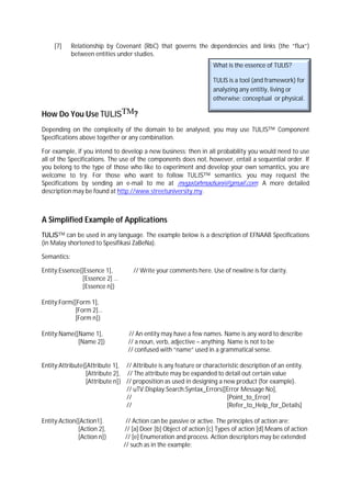[7]      Relationship by Covenant (RbC) that governs the dependencies and links (the “flux”)
             between entities under studies.
                                                                   What is the essence of TULIS?

                                                                   TULIS is a tool (and framework) for
                                                                   analyzing any entitiy, living or
                                                                   otherwise; conceptual or physical.

How Do You Use TULISTM?
Depending on the complexity of the domain to be analysed, you may use TULISTM Component
Specifications above together or any combination.

For example, if you intend to develop a new business; then in all probability you would need to use
all of the Specifications. The use of the components does not, however, entail a sequential order. If
you belong to the type of those who like to experiment and develop your own semantics, you are
welcome to try. For those who want to follow TULISTM semantics. you may request the
Specifications by sending an e-mail to me at megatahmadsani@gmail.com. A more detailed
description may be found at http://www.streetuniversity.my.



A Simplified Example of Applications
TULISTM can be used in any language. The example below is a description of EFNAAB Specifications
(in Malay shortened to Spesifikasi ZaBeNa).

Semantics:

Entity:Essence{[Essence 1],         // Write your comments here. Use of newline is for clarity.
                [Essence 2] …
                [Essence n]}

Entity:Form{[Form 1],
            [Form 2]…
            [Form n]}

Entity:Name{[Name 1],             // An entity may have a few names. Name is any word to describe
             [Name 2]}            // a noun, verb, adjective – anything. Name is not to be
                                  // confused with “name” used in a grammatical sense.

Entity:Attribute{[Attribute 1], // Attribute is any feature or characteristic description of an entity.
                 [Attribute 2], // The attribute may be expanded to detail out certain value
                 [Attribute n]} // proposition as used in designing a new product (for example).
                                // uTV:Display:Search:Syntax_Errors{[Error Message No],
                                //                                      [Point_to_Error]
                                //                                      [Refer_to_Help_for_Details]

Entity:Action{[Action1].         // Action can be passive or active. The principles of action are:
              [Action 2],       // [a] Doer [b] Object of action [c] Types of action [d] Means of action
              [Action n]}        // [e] Enumeration and process. Action descriptors may be extended
                                // such as in the example:
 