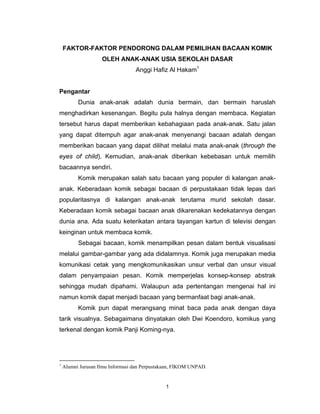 FAKTOR-FAKTOR PENDORONG DALAM PEMILIHAN BACAAN KOMIK
                    OLEH ANAK-ANAK USIA SEKOLAH DASAR
                                  Anggi Hafiz Al Hakam1


Pengantar
          Dunia anak-anak adalah dunia bermain, dan bermain haruslah
menghadirkan kesenangan. Begitu pula halnya dengan membaca. Kegiatan
tersebut harus dapat memberikan kebahagiaan pada anak-anak. Satu jalan
yang dapat ditempuh agar anak-anak menyenangi bacaan adalah dengan
memberikan bacaan yang dapat dilihat melalui mata anak-anak (through the
eyes of child). Kemudian, anak-anak diberikan kebebasan untuk memilih
bacaannya sendiri.
          Komik merupakan salah satu bacaan yang populer di kalangan anak-
anak. Keberadaan komik sebagai bacaan di perpustakaan tidak lepas dari
popularitasnya di kalangan anak-anak terutama murid sekolah dasar.
Keberadaan komik sebagai bacaan anak dikarenakan kedekatannya dengan
dunia ana. Ada suatu keterikatan antara tayangan kartun di televisi dengan
keinginan untuk membaca komik.
          Sebagai bacaan, komik menampilkan pesan dalam bentuk visualisasi
melalui gambar-gambar yang ada didalamnya. Komik juga merupakan media
komunikasi cetak yang mengkomunikasikan unsur verbal dan unsur visual
dalam penyampaian pesan. Komik memperjelas konsep-konsep abstrak
sehingga mudah dipahami. Walaupun ada pertentangan mengenai hal ini
namun komik dapat menjadi bacaan yang bermanfaat bagi anak-anak.
          Komik pun dapat merangsang minat baca pada anak dengan daya
tarik visualnya. Sebagaimana dinyatakan oleh Dwi Koendoro, komikus yang
terkenal dengan komik Panji Koming-nya.




1
    Alumni Jurusan Ilmu Informasi dan Perpustakaan, FIKOM UNPAD.


                                               1
 