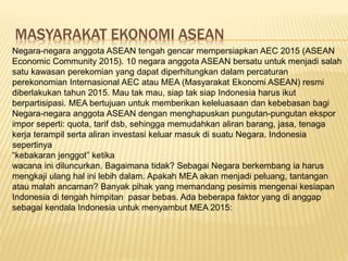 MASYARAKAT EKONOMI ASEAN
Negara-negara anggota ASEAN tengah gencar mempersiapkan AEC 2015 (ASEAN
Economic Community 2015). 10 negara anggota ASEAN bersatu untuk menjadi salah
satu kawasan perekomian yang dapat diperhitungkan dalam percaturan
perekonomian Internasional AEC atau MEA (Masyarakat Ekonomi ASEAN) resmi
diberlakukan tahun 2015. Mau tak mau, siap tak siap Indonesia harus ikut
berpartisipasi. MEA bertujuan untuk memberikan keleluasaan dan kebebasan bagi
Negara-negara anggota ASEAN dengan menghapuskan pungutan-pungutan ekspor
impor seperti: quota, tarif dsb, sehingga memudahkan aliran barang, jasa, tenaga
kerja terampil serta aliran investasi keluar masuk di suatu Negara. Indonesia
sepertinya
“kebakaran jenggot” ketika
wacana ini diluncurkan. Bagaimana tidak? Sebagai Negara berkembang ia harus
mengkaji ulang hal ini lebih dalam. Apakah MEA akan menjadi peluang, tantangan
atau malah ancaman? Banyak pihak yang memandang pesimis mengenai kesiapan
Indonesia di tengah himpitan pasar bebas. Ada beberapa faktor yang di anggap
sebagai kendala Indonesia untuk menyambut MEA 2015:
 