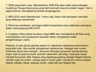 1. SDM yang belum siap. Dikhawatirkan SDM Kita akan kalah saing ditengah
mudahnya Tenaga Kerja asing yang lebih terampil masuk ke dalam negeri. Hal ini
dapat memicu meningkatnya jumlah pengangguran.
2. MEA 2015 resmi diberlakukan 1 tahun lagi, belum ada persiapan memadai
yang dilakukan pemerintah.
3. Minimnya sosialisasi, sehingga sedikit masyarakat yang melakukan persiapan
dalam menyongsong MEA 2015.
4. Lonjakan Inflasi akibat kenaikan harga BBM dan meningkatnya BI Rate yang
menyebabkan para pengusaha kesulitan dalam mengakses modal
pengembangan usaha.
Padahal, di saat situasi genting seperti ini, diperlukan akselerasi pertumbuhan
yang lebih baik. Jika menilik pengalaman sebelumnya. Sebagai tuan rumah,
Indonesia hanya bisa menjadi “ penonton”ditengah gempuran barang-barang
impor, baik itu pada komoditi otomotif, elektronik, teknologi. Indonesia hanya
menjadi konsumen aktif. Negara yang digadang-gadang sebagai Negara Agraris
“gemah ripah loh jinawi”, sampai saat ini masih getol mengimpor bahan pangan
seperti: kedelai, beras, bawang merah, cabai dsb dari Negara lain.
 