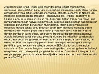 Jika hal ini terus terjadi, impor lebih besar dari pada ekspor dapat memicu
munculnya permasalahan baru, yaitu melemahnya mata uang rupiah, akibat neraca
perdagangan yang defisit, sehingga menggangu stabilitas ekonomi. Di Negara lain,
Indonesia dikenal sebagai produsen “Tenaga Kerja Tak Terdidik”. Tak hanya di
Negara orang, di Negara sendiri pun masih menjadi “babu”. Ironis, Kita hanya bisa
numpang bekerja dan hanya bisa memenuhi kualifikasi paling rendah dalam struktur
organisasi perusahaan-perusahaan Multinasional. Masih Sedikit masyarakat
Indonesia menjadi tenaga ahli. Sebagian besar SDM Indonesia dianggap belum
mumpuni untuk mengisi posisi vital sebuah perusahaan asing. Sebagai Negara
dengan penduduk paling besar, seharusnya Indonesia dapat memanfaatkannya.
Apabila Indonesia dapat membaca peluang ini, maka bisa dijadikan batu loncatan
untuk pasar bebas yang lebih luas. Perlu ada standarisasi pada semua sektor, tak
terkecuali SDM dan daya saing produk. Para pemangku kepentingan Lembaga
pendidikan yang notabennya sebagai pencetak SDM dituntut untuk melakukan
standarisasi. Standarisasi berguna untuk meningkatkan daya saing dan menlindungi
masyarakat dari produk-produk yang tidak berkualitas. Dalam hal ini, banyak pihak
menganggap program standarisasi bisa dijadikan senjata ampuh untuk berkompetisi
pada MEA 2015.
 