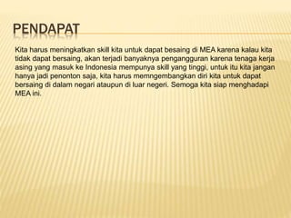 PENDAPAT
Kita harus meningkatkan skill kita untuk dapat besaing di MEA karena kalau kita
tidak dapat bersaing, akan terjadi banyaknya pengangguran karena tenaga kerja
asing yang masuk ke Indonesia mempunya skill yang tinggi, untuk itu kita jangan
hanya jadi penonton saja, kita harus memngembangkan diri kita untuk dapat
bersaing di dalam negari ataupun di luar negeri. Semoga kita siap menghadapi
MEA ini.
 