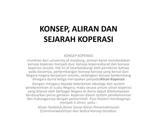 KONSEP, ALIRAN DAN
         SEJARAH KOPERASI
                           KONSEP KOPERASI
 munkner dari university of manburg, jerman barat membedakan
 konsep koperasi menjadi dua: konsep koperasibarat dan konsep
  koperasi sosialis. Hal ini di latarbelakangi oleh pemikiran bahwa
  pada dasarnya, perkembangan konsep-konsep yang bersal dari
Negara-negara berpaham sosialis, sedangkan konsep berkembang
    dinegara dunia ketiga merupakan perpaduAliran Koperasi
    Dengan mengacu kepada keterkaitan ideology dan system
perekonomian di suatu Negara, maka secara umum aliran koperasi
 yang diianut oleh berbagai Negara di dunia dapat dikelompokan
berdasarkan peran gerakan koperasi dalam system perekonomian
 dan hubungannya dengan pemerintah. Paul Hubert membaginya
                       menjadi 3 aliran, yaitu :
       Aliran Yardstick,Aliran Sosial Aliran Persemakmuran
         (Commonwealth)an dari kedua konsep tersebut.
 