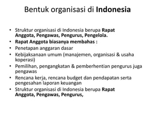 Bentuk organisasi di Indonesia

• Struktur organisasi di Indonesia berupa Rapat
  Anggota, Pengawas, Pengurus, Pengelola.
• Rapat Anggota biasanya membahas :
• Penetapan anggaran dasar
• Kebijaksanaan umum (manajemen, organisasi & usaha
  koperasi)
• Pemilihan, pengangkatan & pemberhentian pengurus juga
  pengawas
• Rencana kerja, rencana budget dan pendapatan serta
  pengesahan laporan keuangan
• Struktur organisasi di Indonesia berupa Rapat
  Anggota, Pengawas, Pengurus,
 
