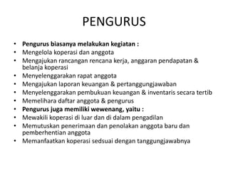 PENGURUS
• Pengurus biasanya melakukan kegiatan :
• Mengelola koperasi dan anggota
• Mengajukan rancangan rencana kerja, anggaran pendapatan &
  belanja koperasi
• Menyelenggarakan rapat anggota
• Mengajukan laporan keuangan & pertanggungjawaban
• Menyelenggarakan pembukuan keuangan & inventaris secara tertib
• Memelihara daftar anggota & pengurus
• Pengurus juga memiliki wewenang, yaitu :
• Mewakili koperasi di luar dan di dalam pengadilan
• Memutuskan penerimaan dan penolakan anggota baru dan
  pemberhentian anggota
• Memanfaatkan koperasi sedsuai dengan tanggungjawabnya
 