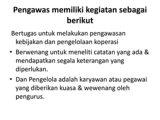 Pengawas memiliki kegiatan sebagai
            berikut
 Bertugas untuk melakukan pengawasan
  kebijakan dan pengelolaan koperasi
• Berwenang untuk meneliti catatan yang ada &
  mendapatkan segala keterangan yang
  diperlukan.
• Dan Pengelola adalah karyawan atau pegawai
  yang diberikan kuasa & wewenang oleh
  pengurus.
 