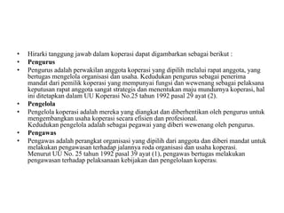 •   Hirarki tanggung jawab dalam koperasi dapat digambarkan sebagai berikut :
•   Pengurus
•   Pengurus adalah perwakilan anggota koperasi yang dipilih melalui rapat anggota, yang
    bertugas mengelola organisasi dan usaha. Kedudukan pengurus sebagai penerima
    mandat dari pemilik koperasi yang mempunyai fungsi dan wewenang sebagai pelaksana
    keputusan rapat anggota sangat strategis dan menentukan maju mundurnya koperasi, hal
    ini ditetapkan dalam UU Koperasi No.25 tahun 1992 pasal 29 ayat (2).
•   Pengelola
•   Pengelola koperasi adalah mereka yang diangkat dan diberhentikan oleh pengurus untuk
    mengembangkan usaha koperasi secara efisien dan profesional.
    Kedudukan pengelola adalah sebagai pegawai yang diberi wewenang oleh pengurus.
•   Pengawas
•   Pengawas adalah perangkat organisasi yang dipilih dari anggota dan diberi mandat untuk
    melakukan pengawasan terhadap jalannya roda organisasi dan usaha koperasi.
    Menurut UU No. 25 tahun 1992 pasal 39 ayat (1), pengawas bertugas melakukan
    pengawasan terhadap pelaksanaan kebijakan dan pengelolaan koperasi.
 