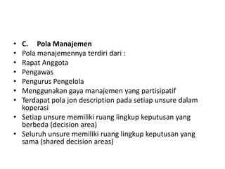 • C. Pola Manajemen
• Pola manajemennya terdiri dari :
• Rapat Anggota
• Pengawas
• Pengurus Pengelola
• Menggunakan gaya manajemen yang partisipatif
• Terdapat pola jon description pada setiap unsure dalam
  koperasi
• Setiap unsure memiliki ruang lingkup keputusan yang
  berbeda (decision area)
• Seluruh unsure memiliki ruang lingkup keputusan yang
  sama (shared decision areas)
 