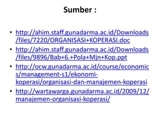 Sumber :

• http://ahim.staff.gunadarma.ac.id/Downloads
  /files/7220/ORGANISASI+KOPERASI.doc
• http://ahim.staff.gunadarma.ac.id/Downloads
  /files/9896/Bab+6.+Pola+Mjn+Kop.ppt
• http://ocw.gunadarma.ac.id/course/economic
  s/management-s1/ekonomi-
  koperasi/organisasi-dan-manajemen-koperasi
• http://wartawarga.gunadarma.ac.id/2009/12/
  manajemen-organisasi-koperasi/
 
