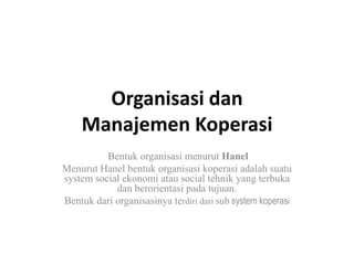 Organisasi dan
    Manajemen Koperasi
          Bentuk organisasi menurut Hanel
Menurut Hanel bentuk organisasi koperasi adalah suatu
system social ekonomi atau social tehnik yang terbuka
            dan berorientasi pada tujuan.
Bentuk dari organisasinya terdiri dari sub system koperasi
 