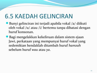 6.5 KAEDAH GELINCIRAN
Bunyi gelinciran ini terjadi apabila vokal /a/ diikuti
oleh vokal /u/ atau /i/ bertemu tanpa dibatasi dengan
huruf konsonan.
Bagi mengelakkan kekeliruan dalam sistem ejaan
Jawi, perkataan yang mempunyai huruf vokal yang
sedemikian hendaklah ditambah huruf hamzah
sebelum huruf wau atau ya.
10
 
