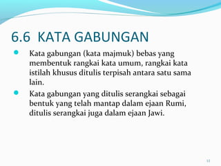 6.6 KATA GABUNGAN
 Kata gabungan (kata majmuk) bebas yang
membentuk rangkai kata umum, rangkai kata
istilah khusus ditulis terpisah antara satu sama
lain.
 Kata gabungan yang ditulis serangkai sebagai
bentuk yang telah mantap dalam ejaan Rumi,
ditulis serangkai juga dalam ejaan Jawi.
12
 