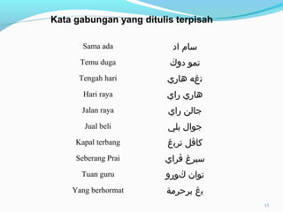 Sama ada ‫اد‬ ‫سام‬
Temu duga ‫دو‬ ‫تمو‬‫ڬ‬
Tengah hari ‫هاري‬ ‫تڠه‬
Hari raya ‫راي‬ ‫هاري‬
Jalan raya ‫راي‬ ‫جالن‬
Jual beli ‫بلي‬ ‫جوال‬
Kapal terbang ‫كا‬‫ڤ‬‫ترب‬ ‫ل‬‫ڠ‬
Seberang Prai ‫سبر‬‫ڠ‬‫ڤ‬‫راي‬
Tuan guru ‫توان‬‫ڬ‬‫ورو‬
Yang berhormat ‫ي‬‫ڠ‬‫برحرمة‬
Kata gabungan yang ditulis terpisah
13
 