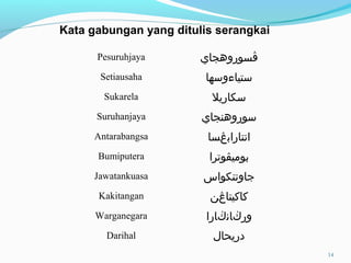 Pesuruhjaya ‫ڤ‬‫سوروهجاي‬
Setiausaha ‫ستياوءوسها‬
Sukarela ‫سكاريل‬
Suruhanjaya ‫سوروهنجاي‬
Antarabangsa ‫انتاراب‬‫ڠ‬‫سا‬
Bumiputera ‫بومي‬‫ڤ‬‫وترا‬
Jawatankuasa ‫جاوتنكواس‬
Kakitangan ‫كاكيتا‬‫ڠ‬‫ن‬
Warganegara ‫ور‬‫ڬ‬‫ان‬‫ڬ‬‫ارا‬
Darihal ‫دريحال‬
Kata gabungan yang ditulis serangkai
14
 