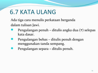 16
6.7 KATA ULANG
Ada tiga cara menulis perkataan berganda
dalam tulisan Jawi.
 Pengulangan penuh – ditulis angka dua (٢) selepas
kata dasar.
 Pengulangan bebas – ditulis penuh dengan
menggunakan tanda sempang.
 Pengulangan separa – ditulis penuh.
 
