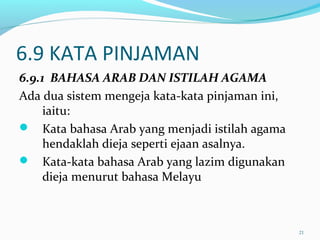 6.9 KATA PINJAMAN
6.9.1 BAHASA ARAB DAN ISTILAH AGAMA
Ada dua sistem mengeja kata-kata pinjaman ini,
iaitu:
 Kata bahasa Arab yang menjadi istilah agama
hendaklah dieja seperti ejaan asalnya.
 Kata-kata bahasa Arab yang lazim digunakan
dieja menurut bahasa Melayu
21
 