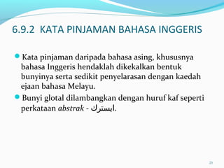 6.9.2 KATA PINJAMAN BAHASA INGGERIS
Kata pinjaman daripada bahasa asing, khususnya
bahasa Inggeris hendaklah dikekalkan bentuk
bunyinya serta sedikit penyelarasan dengan kaedah
ejaan bahasa Melayu.
Bunyi glotal dilambangkan dengan huruf kaf seperti
perkataan abstrak - ‫ابستر‬‫ك‬ .
25
 