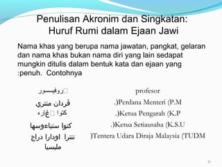 Nama khas yang berupa nama jawatan, pangkat, gelaran
dan nama khas bukan nama diri yang lain sedapat
mungkin ditulis dalam bentuk kata dan ejaan yang
penuh. Contohnya:
‫ڤروفيسسور‬ profesor
‫منتري‬ ‫ڤردان‬ Perdana Menteri (P.M.(
‫ڤ‬ ‫كتوا‬‫ڠ‬‫اره‬ Ketua Pengarah (K.P.(
‫ستياءوسها‬ ‫كتوا‬ Ketua Setiausaha (K.S.U.(
‫تنترا‬‫دراج‬ ‫اودارا‬
‫مليسيا‬
Tentera Udara Diraja Malaysia (TUDM(
Penulisan Akronim dan Singkatan:
Huruf Rumi dalam Ejaan Jawi
31
 