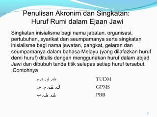 Singkatan inisialisme bagi nama jabatan, organisasi,
pertubuhan, syarikat dan seumpamanya serta singkatan
inisialisme bagi nama jawatan, pangkat, gelaran dan
seumpamanya dalam bahasa Melayu (yang dilafazkan huruf
demi huruf) ditulis dengan menggunakan huruf dalam abjad
Jawi dan dibubuh tanda titik selepas setiap huruf tersebut.
Contohnya:
‫م‬ .‫د‬ .‫او‬ .‫ت‬ TUDM
‫ڬ‬.‫ﭫ‬‫س‬ .‫م‬ . GPMS
‫ﭫ‬.‫ﭫ‬‫ب‬ . PBB
Penulisan Akronim dan Singkatan:
Huruf Rumi dalam Ejaan Jawi
32
 