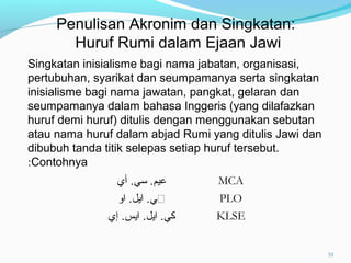 Singkatan inisialisme bagi nama jabatan, organisasi,
pertubuhan, syarikat dan seumpamanya serta singkatan
inisialisme bagi nama jawatan, pangkat, gelaran dan
seumpamanya dalam bahasa Inggeris (yang dilafazkan
huruf demi huruf) ditulis dengan menggunakan sebutan
atau nama huruf dalam abjad Rumi yang ditulis Jawi dan
dibubuh tanda titik selepas setiap huruf tersebut.
Contohnya:
‫أي‬ .‫سي‬ .‫عيم‬ MCA
‫ڤي‬‫او‬ .‫ايل‬ . PLO
‫إي‬ .‫ايس‬ .‫ايل‬ .‫كي‬ KLSE
Penulisan Akronim dan Singkatan:
Huruf Rumi dalam Ejaan Jawi
33
 