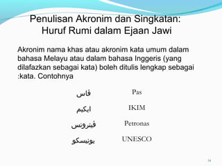 Akronim nama khas atau akronim kata umum dalam
bahasa Melayu atau dalam bahasa Inggeris (yang
dilafazkan sebagai kata) boleh ditulis lengkap sebagai
kata. Contohnya:
Penulisan Akronim dan Singkatan:
Huruf Rumi dalam Ejaan Jawi
‫ڤاس‬ Pas
‫ايكيم‬ IKIM
‫ڤيترونس‬ Petronas
‫يونيسكو‬ UNESCO
34
 