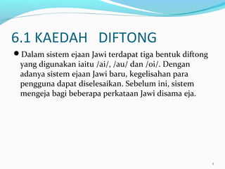6.1 KAEDAH DIFTONG
Dalam sistem ejaan Jawi terdapat tiga bentuk diftong
yang digunakan iaitu /ai/, /au/ dan /oi/. Dengan
adanya sistem ejaan Jawi baru, kegelisahan para
pengguna dapat diselesaikan. Sebelum ini, sistem
mengeja bagi beberapa perkataan Jawi disama eja.
4
 