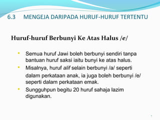 6.3 MENGEJA DARIPADA HURUF-HURUF TERTENTU
Huruf-huruf Berbunyi Ke Atas Halus /e/
7
 Semua huruf Jawi boleh berbunyi sendiri tanpa
bantuan huruf saksi iaitu bunyi ke atas halus.
 Misalnya, huruf alif selain berbunyi /a/ seperti
dalam perkataan anak, ia juga boleh berbunyi /e/
seperti dalam perkataan emak.
 Sungguhpun begitu 20 huruf sahaja lazim
digunakan.
 