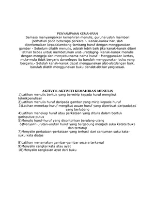 PENYAMPAIAN KEMAHIRAN
     Semasa menyampaikan kemahiran menulis, guruharuslah memberi
         perhatian pada beberapa perkara :- Kanak-kanak haruslah
    diperkenalkan kepadalambang-lambang huruf dengan menggunakan
gambar - Sebelum dilatih menulis, adalah lebih baik jika kanak-kanak diberi
  latihan bebas untuk membetulkan urat-uratdaging- Kanak-kanak menulis
 dengan mengeja dan menyebutnama-nama huruf - Menggunakan kertas,
 mula-mula tidak bergaris danselepas itu barulah menggunakan buku yang
 bergaris.- Setelah kanak-kanak dapat menggunakan alat-alatdengan baik,
        barulah dilatih menggunakan buku danalat-alat lain yang sesuai.




                AKTIVITI-AKTIVITI KEMAHIRAN MENULIS
1)Latihan menulis bentuk yang bermirip kepada huruf mengikut
teknikpenulisan
2)Latihan menulis huruf daripada gambar yang mirip kepada huruf
3)Latihan menekap huruf mengikut acuan huruf yang diperbuat daripadakad
                              yang berlubang
4)Latihan menekap huruf atau perkataan yang ditulis dalam bentuk
garisputus-putus
5)Menulis huruf-huruf yang dicontohkan berulang-ulang
 6)Menyalin urutan-urutan huruf yang bergabung menjadi suku kataterbuka
                               dan tertutup
7)Menyalin perkataan-perkataan yang terhasil dari cantuman suku kata-
suku kata diatas

8)Latihan menamakan gambar-gambar secara terkawal
9)Menyalin rangkai kata atau ayat
10)Menyalin rangkaian ayat dari buku
 
