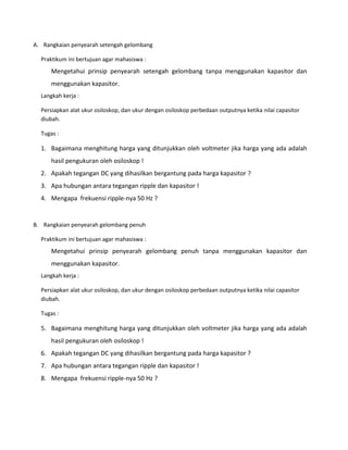 A. Rangkaian penyearah setengah gelombang
Praktikum ini bertujuan agar mahasiswa :
Mengetahui prinsip penyearah setengah gelombang tanpa menggunakan kapasitor dan
menggunakan kapasitor.
Langkah kerja :
Persiapkan alat ukur osiloskop, dan ukur dengan osiloskop perbedaan outputnya ketika nilai capasitor
diubah.
Tugas :
1. Bagaimana menghitung harga yang ditunjukkan oleh voltmeter jika harga yang ada adalah
hasil pengukuran oleh osiloskop !
2. Apakah tegangan DC yang dihasilkan bergantung pada harga kapasitor ?
3. Apa hubungan antara tegangan ripple dan kapasitor !
4. Mengapa frekuensi ripple-nya 50 Hz ?
B. Rangkaian penyearah gelombang penuh
Praktikum ini bertujuan agar mahasiswa :
Mengetahui prinsip penyearah gelombang penuh tanpa menggunakan kapasitor dan
menggunakan kapasitor.
Langkah kerja :
Persiapkan alat ukur osiloskop, dan ukur dengan osiloskop perbedaan outputnya ketika nilai capasitor
diubah.
Tugas :
5. Bagaimana menghitung harga yang ditunjukkan oleh voltmeter jika harga yang ada adalah
hasil pengukuran oleh osiloskop !
6. Apakah tegangan DC yang dihasilkan bergantung pada harga kapasitor ?
7. Apa hubungan antara tegangan ripple dan kapasitor !
8. Mengapa frekuensi ripple-nya 50 Hz ?
 