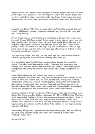 dengan “sekolah kecil”, menjadi relawan mengajar di berbagai program adik asuh, atau mulai
peduli dengan isu-isu pendidikan. Mau bikin majalah? Mungkin bisa memulai dengan bikin
newsletter atau bulletin online, mulai rajin menulis blog dengan konten-konten yang sesuai
dengan passion nya. Intinya, kalo bisa sekarang kenapa harus nunggu nanti. Why not now?
Seringkali saya ditanya, “Mas Billy, apa kunci sukses mas?” Jawaban saya selalu konsisten:
Passion + BIG Dream + Attitude. Ini memang rangkuman dari buku best seller yang saya
tulis, “Young On Top”.
Passion itu apa yang kita cintai, bukan tujuan atau keinginan, dan juga bukan sesuatu yang
kita mahir. Kenapa BIG Dream penting? Karena mimpi itu gratis, ngapain mimpi yang kecil-
kecil kalau bisa mimpi yang besar? Ingat, mimpinya harus spesifik loh ya. Kita ngga akan
sampai ke tempat tujuan kalau tempat yang kita ingin tuju itu ngga jelas. Kenapa attitude
penting? Karena kalau attitude kita jelek, siapa yang mau jadi teman kita? Kalau kita ngga
punya teman, ya siapa yang mau bantu kita? Ingat, ngga ada seorang pun di dunia ini yang
bisa sukses tanpa bantuan orang lain.
Saya juga sering ditanya, “Mas Billy, apa yang masih ingin mas capai di dalam hidup ini?”
Jawaban saya juga selalu konsisten: Hidup Seimbang. Maksudnya apa?
Saya sadar bahwa untuk bisa 100% hidup secara seimbang itu ngga akan pernah bisa
tercapai. Tapi bukan berarti kita cuek dan berpikir, “Ahh ngga akan bisa tercapai yang
namanya hidup seimbang, ya udah hidup asal-asalan aja.” Jangan! Pernah dengar pepatah:
kesempurnaan tidak akan pernah tercapai, tapi berusaha untuk menuju kesempurnaan itu
harus.
Lantas, hidup seimbang itu apa? Apa saja yang harus kita perhatikan?
Dengan meminjam teori Balance Pilar, yang harus diseimbangkan dalam kehidupan itu ada
empat hal: intelektual, spiritual, fisik, dan sosial. Semakin muda konsep hidup seimbang
diperkenalkan ke anak-anak, semakin besar kemungkinan mereka akan sadar dan percaya
akan perlunya berusaha untuk hidup seimbang. Anak-anak umur berapa yang perlu kita
perkenalkan konsep ini? Kalau menurut saya, remaja umur belasan tahunlah yang berada di
rentang umur yang penting untuk diperkenalkan kepada konsep hidup seimbang.
Mengingat pentingnya hal ini, saya dan mas Andy Noya pun setuju untuk mendukung acara
Balance Pilar Camp yang akan diadakan pada tanggal 19 – 22 Juni 2012 di Sentul. Mas Andy
sendiri akan menjadi Graduation Speaker untuk para peserta dan orang tua mereka. Acara ini
dipersembahkan khusus untuk anak-anak remaja berumur 11-14 tahun. Apabila Anda
berminat untuk mendaftarkan anak Anda, atau ingin memberikan informasi tentang camp ini
kepada saudara, teman kantor atau Om dan Tante Anda, silahkan ke: www.balpil.com/camp
untuk info lebih lanjut.
Apa arti hidup ini bagi Anda? Apakah untuk bisa hidup seimbang juga? Yuk, dari sekarang
ajak orang-orang yang kita sayangi untuk hidup lebih seimbang. Kalau bisa hidup
‘seimbang’, kenapa tidak?
See you ON TOP!
 