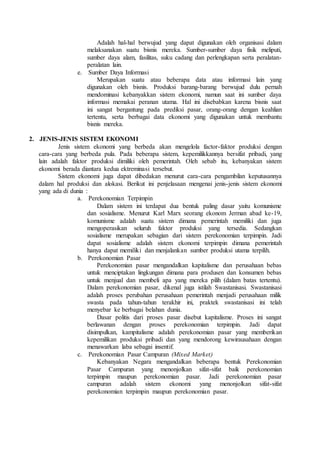 Adalah hal-hal berwujud yang dapat digunakan oleh organisasi dalam
melaksanakan suatu bisnis mereka. Sumber-sumber daya fisik meliputi,
sumber daya alam, fasilitas, suku cadang dan perlengkapan serta peralatan-
peralatan lain.
e. Sumber Daya Informasi
Merupakan suatu atau beberapa data atau informasi lain yang
digunakan oleh bisnis. Produksi barang-barang berwujud dulu pernah
mendominasi kebanyakkan sistem ekonomi, namun saat ini sumber daya
informasi memakai peranan utama. Hal ini disebabkan karena bisnis saat
ini sangat bergantung pada prediksi pasar, orang-orang dengan keahlian
tertentu, serta berbagai data ekonomi yang digunakan untuk membantu
bisnis mereka.
2. JENIS-JENIS SISTEM EKONOMI
Jenis sistem ekonomi yang berbeda akan mengelola factor-faktor produksi dengan
cara-cara yang berbeda pula. Pada beberapa sistem, kepemilikkannya bersifat pribadi, yang
lain adalah faktor produksi dimiliki oleh pemerintah. Oleh sebab itu, kebanyakan sistem
ekonomi berada diantara kedua ektreminasi tersebut.
Sistem ekonomi juga dapat dibedakan menurut cara-cara pengambilan keputusannya
dalam hal produksi dan alokasi. Berikut ini penjelasaan mengenai jenis-jenis sistem ekonomi
yang ada di dunia :
a. Perekonomian Terpimpin
Dalam sistem ini terdapat dua bentuk paling dasar yaitu komunisme
dan sosialisme. Menurut Karl Marx seorang ekonom Jerman abad ke-19,
komunisme adalah suatu sistem dimana pemerintah memiliki dan juga
mengoperasikan seluruh faktor produksi yang tersedia. Sedangkan
sosialisme merupakan sebagian dari sistem perekonomian terpimpin. Jadi
dapat sosialisme adalah sistem ekonomi terpimpin dimana pemerintah
hanya dapat memiliki dan menjalankan sumber produksi utama terpilih.
b. Perekonomian Pasar
Perekonomian pasar mengandalkan kapitalisme dan perusahaan bebas
untuk menciptakan lingkungan dimana para produsen dan konsumen bebas
untuk menjual dan membeli apa yang mereka pilih (dalam batas tertentu).
Dalam perekonomian pasar, dikenal juga istilah Swastanisasi. Swastanisasi
adalah proses perubahan perusahaan pemerintah menjadi perusahaan milik
swasta pada tahun-tahun terakhir ini, praktek swastanisasi ini telah
menyebar ke berbagai belahan dunia.
Dasar politis dari proses pasar disebut kapitalisme. Proses ini sangat
berlawanan dengan proses perekonomian terpimpin. Jadi dapat
disimpulkan, kampitalisme adalah perekonomian pasar yang memberikan
kepemilikan produksi pribadi dan yang mendorong kewirausahaan dengan
menawarkan laba sebagai insentif.
c. Perekonomian Pasar Campuran (Mixed Market)
Kebanyakan Negara mengandalkan beberapa bentuk Perekonomian
Pasar Campuran yang menonjolkan sifat-sifat baik perekonomian
terpimpin maupun perekonomian pasar. Jadi perekonomian pasar
campuran adalah sistem ekonomi yang menonjolkan sifat-sifat
perekonomian terpimpin maupun perekonomian pasar.
 