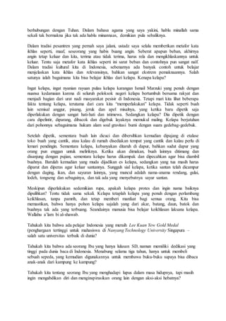 berhubungan dengan Tuhan. Dalam bahasa agama yang saya yakini, hablu minallah sama
sekali tak bermakna jika tak ada hablu minannaas, demikian pula sebaliknya.
Dalam tradisi pesantren yang pernah saya jalani, ustadz saya selalu memberikan metafor kata
ikhlas seperti, maaf, seseorang yang habis buang angin. Seberat apapun beban, akhirnya
angin tetap keluar dan kita, terima atau tidak terima, harus rela dan mengikhlaskannya untuk
keluar. Tentu saja metafor kata ikhlas seperti ini sarat beban dan contohnya pun sangat naïf.
Dalam tradisi kultural kita di Indonesia, sebenarnya ada banyak contoh untuk belajar
menjelaskan kata ikhlas dan relevansinya, bahkan sangat ekstrem pemaknaannya. Salah
satunya ialah bagaimana kita bisa belajar ikhlas dari kelapa. Kenapa kelapa?
Ingat kelapa, ingat nyanian rayuan pulau kelapa karangan Ismail Marzuki yang penuh dengan
nuansa kedamaian karena di seluruh peloksok negeri kelapa bertumbuh bersama rakyat dan
menjadi bagian dari urat nadi masyarakat pesisir di Indonesia. Tetapi mari kita lihat beberapa
fakta tentang kelapa, terutama dari cara kita “memperlakukan” kelapa. Tidak seperti buah
lain semisal anggur, pisang, jeruk dan apel misalnya, yang ketika baru dipetik saja
diperlakukan dengan sangat hati-hati dan istimewa. Sedangkan kelapa? Dia dipetik dengan
cara dipelintir, diparang, dibacok dan digebuk layaknya memukul maling. Kelapa berjatuhan
dari pohonnya sebagaimana hukum alam soal gravitasi bumi dengan suara gedebag-gedebuk.
Setelah dipetik, sementara buah lain dicuci dan dibersihkan kemudian dipajang di etalase
toko buah yang cantik, atau kalau di rumah disediakan tempat yang cantik dan kalau perlu di
lemari pendingin. Sementara kelapa, kebanyakan ditaruh di dapur, bahkan sudut dapur yang
orang pun enggan untuk meliriknya. Ketika akan dimakan, buah lainnya ditimang dan
disanjung dengan pujian, sementara kelapa harus dikampak dan dipecahkan agar bisa diambil
buahnya. Barulah kemudian yang muda dijadikan es kelapa, sedangkan yang tua masih harus
diparut dan diperas agar keluar santannya. Sungguh sial kelapa, ketika santan telah dicampur
dengan daging, ikan, dan sayuran lainnya, yang muncul adalah nama-anama rendang, gulai,
lodeh, tongseng dan sebagainya, dan tak ada yang menyebutnya sayur santan.
Meskipun diperlakukan sedemikian rupa, apakah kelapa protes dan ingin nama baiknya
dipulihkan? Tentu tidak sama sekali. Kelapa tetaplah kelapa yang penuh dengan perlambang
keikhlasan, tanpa pamrih, dan tetap memberi manfaat bagi semua orang. Kita bisa
memastikan, bahwa hanya pohon kelapa sajalah yang dari akar, batang, daun, batok dan
buahnya tak ada yang terbuang. Seandainya manusia bisa belajar keikhlasan laksana kelapa.
Wallahu a’lam bi al-shawab.
Tahukah kita bahwa ada pelajar Indonesia yang meraih Lee Kuan Yew Gold Medal
(penghargaan tertinggi untuk mahasiswa di Nanyang Technology University Singapura –
salah satu universitas terbaik di dunia?
Tahukah kita bahwa ada seorang Ibu yang hanya lulusan SD, namun memiliki dedikasi yang
tinggi pada dunia baca di Indonesia. Menabung selama tiga tahun, hanya untuk membeli
sebuah sepeda, yang kemudian digunakannya untuk membawa buku-buku supaya bisa dibaca
anak-anak dari kampung ke kampung?
Tahukah kita tentang seorang Ibu yang menghadapi lupus dalam masa hidupnya, tapi masih
ingin mengabdikan diri dan menginspirasikan orang lain dengan aksi-aksi hebatnya?
 