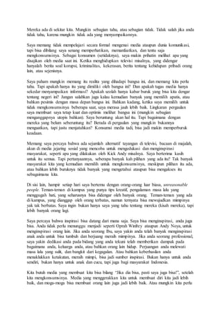 Mereka ada di sekitar kita. Mungkin sebagian tahu, atau sebagian tidak. Tidak salah jika anda
tidak tahu, karena mungkin tidak ada yang menyampaikannya.
Saya memang tidak mempelajari secara formal mengenai media ataupun dunia komunikasi,
tapi bisa dibilang saya senang memperhatikan, memanfaatkan, dan tentu saja
mengkonsumsinya. Sebagai konsumen (setidaknya), saya makin prihatin melihat apa yang
disajikan oleh media saat ini. Ketika menghidupkan televisi misalnya, yang didengar
hanyalah berita soal korupsi, kriminalitas, kekerasan, berita tentang kehidupan pribadi orang
lain, atau sejenisnya.
Saya paham mungkin memang itu realita yang dihadapi bangsa ini, dan memang kita perlu
tahu. Tapi apakah hanya itu yang dimiliki oleh bangsa ini? Dan apakah tugas media hanya
sekedar menyampaikan informasi? Apakah seolah hanya kabar buruk yang bisa kita dengar
tentang negeri ini? Jangan salahkan juga kalau kemudian banyak yang memilih apatis, atau
bahkan pesimis dengan masa depan bangsa ini. Bahkan kadang, ketika saya memilih untuk
tidak mengkonsumsinya beberapa saat, saya merasa jauh lebih baik. Lingkaran pergaulan
saya membuat saya tetap kuat dan optimis melihat bangsa ini (mungkin sebagian
menganggapnya utopis bahkan). Saya beruntung akan hal itu. Tapi bagaimana dengan
mereka yang belum seberuntung itu? Berada di pergaulan yang mungkin bukannya
menguatkan, tapi justu menjatuhkan? Konsumsi media tadi, bisa jadi makin memperburuk
keadaan.
Memang saya percaya bahwa ada sejumlah alternatif tayangan di televisi, bacaan di majalah,
akun di media jejaring sosial yang mencoba untuk mengedukasi dan menginspirasi
masyarakat, seperti apa yang dilakukan oleh Kick Andy misalnya. Saya berterima kasih
untuk itu semua. Tapi pertanyaannya, seberapa banyak kah pilihan yang ada itu? Tak banyak
masyarakat kita yang kemudian memilih untuk mengkonsumsinya, meskipun pilihan itu ada,
atau bahkan lebih buruknya tidak banyak yang mengetahui ataupun bisa mengakses itu
sebagaimana kita.
Di sisi lain, hampir setiap hari saya bertemu dengan orang-orang luar biasa, unreasonable
people. Teman-teman di kampus yang punya tips kreatif, pengalaman masa lalu yang
menggugah hati, yang seharusnya bisa didengar oleh banyak orang. Teman-teman yang ada
di kampus, yang dianggap oleh orang terbatas, namun ternyata bisa mewujudkan mimpinya
yak tak berbatas. Saya ingin bukan hanya saya yang tahu tentang mereka (kisah mereka), tapi
lebih banyak orang lagi.
Saya percaya bahwa inspirasi bisa datang dari mana saja. Saya bisa menginspirasi, anda juga
bisa. Anda tidak perlu menunggu menjadi seperti Oprah Winfrey ataupun Andy Noya, untuk
menginspirasi orang lain. Jika anda seorang Ibu, saya yakin anda telah banyak menginspirasi
anak anda untuk bisa tumbuh dan berjuang meraih mimpinya. Jika anda seorang professional,
saya yakin dedikasi anda pada bidang yang anda tekuni telah memberikan dampak pada
bagaimana anda, keluarga anda, atau bahkan orang lain hidup. Perjuangan anda melewati
masa lalu yang sulit, dan bangkit dari kegagalan. Atau bahkan keberhasilan anda
menaklukkan ketakutan, meraih mimpi, bisa jadi sumber inspirasi. Bukan hanya untuk anda
sendiri, bukan hanya untuk anak dan cucu, tapi juga bagi masyarakat Indonesia.
Kita butuh media yang membuat kita bisa bilang “Jika dia bisa, pasti saya juga bisa!”, setelah
kita mengkonsumsinya. Media yang menggerakkan kita untuk membuat diri kita jadi lebih
baik, dan moga-moga bisa membuat orang lain juga jadi lebih baik. Atau mungkin kita perlu
 