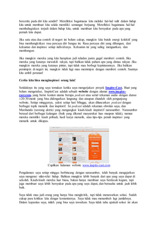 bercerita pada diri kita sendiri? Merefleksi bagaimana kita melalui hal-hal sulit dalam hidup
kita untuk membuat kita selalu memiliki semangat berjuang. Merefleksi bagaimana hal-hal
membahagiakan terjadi dalam hidup kita, untuk membuat kita bersyukur pada apa yang
pernah kita dapat.
Jika satu atau dua contoh di negeri ini belum cukup, mungkin kita butuh energi kolektif yang
bisa membangkitkan rasa percaya diri bangsa ini. Rasa percaya diri yang dibangun, dari
kekuatan dan inspirasi setiap individunya. Kekuatan ini yang saling menguatkan, dan
membangun.
Jika mungkin mereka yang kita harapkan jadi teladan justru gagal memberi contoh. Jika
mereka yang katanya mewakili rakyat, tapi bahkan tidak paham apa yang dimau rakyat. Jika
mungkin mereka yang katanya pintar, tapi tidak mau berbagi kepintarannya. Jika bahkan
pemimpin di negeri ini, mungkin tidak lagi mau memimpin dengan memberi contoh. Saatnya
kita ambil peranan!
Cerita kita bisa menginspirasi orang lain!
Setidaknya itu yang saya temukan ketika saya mengerjakan proyek Inspire-Cast. Buat yang
belum mengetahui, InspireCast adalah sebuah website dengan alamat www.inspire-
cast.com, yang berisi konten utama berupa podcast atau serial rekaman audio dengan durasi
±20-30 menit yang bisa didengarkan langsung dan ataupun diunduh oleh pengunjung
website. Setiap minggunya, yakni setiap hari Minggu, akan diluncurkan podcast dengan
berbagai topik menarik dan inspiratif. Isi podcast adalah rekaman obrolan saya, dan
Marshanda (seorang aktris) yang mengangkat kisah-kisah inspiratif narasumber. Narasumber
berasal dari berbagai kalangan (baik yang dikenal masyarakat luas maupun tidak), namun
mereka memiliki kisah pribadi, hasil karya menarik, atau tips-tips penuh inspirasi yang
menarik untuk dikupas.
Cuplikan halaman website www.inspire-cast.com
Pengalaman saya setiap minggu berbincang dengan narasumber, telah banyak mengajarkan
saya mengenai nilai-nilai hidup. Bahkan mungkin lebih banyak dari apa yang saya dapat di
sekolah. Kisah-kisah mereka luar biasa, bukan hanya membuat saya berdecak kagum, tapi
juga membuat saya lebih bersyukur pada apa yang saya dapat, dan berusaha untuk jauh lebih
baik.
Saya tidak mau jadi orang yang hanya bisa mengkritik, tapi tidak menawarkan solusi. Sudah
cukup para kritikus kita dengar komentarnya. Saya tidak mau menambah lagi jumlahnya.
Dalam kapasitas saya, inilah yang bisa saya tawarkan. Saya tidak tahu apakah solusi ini akan
 