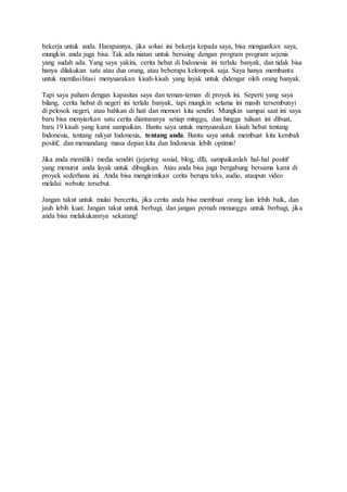 bekerja untuk anda. Harapannya, jika solusi ini bekerja kepada saya, bisa menguatkan saya,
mungkin anda juga bisa. Tak ada niatan untuk bersaing dengan program program sejenis
yang sudah ada. Yang saya yakini, cerita hebat di Indonesia ini terlalu banyak, dan tidak bisa
hanya dilakukan satu atau dua orang, atau beberapa kelompok saja. Saya hanya membantu
untuk memfasilitasi menyuarakan kisah-kisah yang layak untuk didengar oleh orang banyak.
Tapi saya paham dengan kapasitas saya dan teman-teman di proyek ini. Seperti yang saya
bilang, cerita hebat di negeri ini terlalu banyak, tapi mungkin selama ini masih tersembunyi
di pelosok negeri, atau bahkan di hati dan memori kita sendiri. Mungkin sampai saat ini saya
baru bisa menyiarkan satu cerita diantaranya setiap minggu, dan hingga tulisan ini dibuat,
baru 19 kisah yang kami sampaikan. Bantu saya untuk menyuarakan kisah hebat tentang
Indonesia, tentang rakyat Indonesia, tentang anda. Bantu saya untuk membuat kita kembali
positif, dan memandang masa depan kita dan Indonesia lebih optimis!
Jika anda memiliki media sendiri (jejaring sosial, blog, dll), sampaikanlah hal-hal positif
yang menurut anda layak untuk dibagikan. Atau anda bisa juga bergabung bersama kami di
proyek sederhana ini. Anda bisa mengirimkan cerita berupa teks, audio, ataupun video
melalui website tersebut.
Jangan takut untuk mulai bercerita, jika cerita anda bisa membuat orang lain lebih baik, dan
jauh lebih kuat. Jangan takut untuk berbagi, dan jangan pernah menunggu untuk berbagi, jika
anda bisa melakukannya sekarang!
 